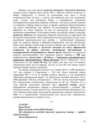 Наконец, есть еще группа жителей Донецкой и Луганской областей,
которые осели в Крыму после весны 2014 г. Многие уезжали подальше от
войны "пересидеть", у многих на полуострове есть дачи, а потом
возвращаться было не куда - у кого-то был разрушен дом, или населенный
пункт остался под контролем Киева, и возвращаться откровенно
антиукраински настроенные граждане побоялись. Так они со своими семьями
и оставались в Крыму, живя на дачах, в гаражах, временно приспособленных
для жизни помещениях, как правило, не регистрируясь официально, не
оформляя ни статус беженца, ни вид на жительство, ни регистрацию
временного проживания. В настоящий момент российские законы позволяют
жителям Донбасса как гражданам Украины находиться на территории РФ
90 дней без регистрации. Затем необходимо выехать на родину, но при этом в
российском законодательстве есть лазейка — "донбассовцам" разрешают
сразу же пересечь границу в обратном направлении, чем они пользуются,
живя таким образом вполне себе легально в Крыму уже четвертый год. При
этом жители Донецкой и Луганской областей не могут официально
устроиться на работу, получать медицинское обслуживание в
государственных поликлиниках и многое другое. Впрочем, эта группа не
является многочисленной, хотя "крымские власти" заявляют о 200 тыс.
неофициальных переселенцев с Донбасса, а "начальник севастопольского
управления здравоохранения" Юрий Восканян как-то "определил", что в
Севастополе их еще около 60 тыс. На самом деле речь идет об оценках,
завышенных более чем на порядок, если не на два. Об этом можно судить,
проанализировав данные статистики.
По данным украинского Госстата, на 1 января 2014 г. в АРК проживало
1,97 млн человек, в Севастополе — 386 тыс. После аннексии наших
территорий РФ с 14 по 25 октября провела перепись в так называемом
"Крымском федеральном округе", по результатам которой оказалось, что в
АРК проживает 1,89 млн, в Севастополе — 393 тыс. То есть населения Крыма
(без Севастополя) статистически уменьшилось на 80 тыс. Понятно, что к
тому времени полуостров покинули часть крымских татар, других
проукраински настроенных граждан и военнослужащие с семьями. Как
отмечалось выше, в сумме около 25 тыс. Остальная разница объясняется тем,
что в Украине очень давно последний раз проводилась перепись населения (в
2000 г.), а ежемесячный статистический учет всегда дает погрешность,
которая накапливалась в течение 13 лет…
***
31.10.2017
Крим.Реалії
https://ua.krymr.com/a/28826310.html
Ми відроджуємо релігійні цінності кримських татар ‒ муфтій
Айдер Рустемов
Хамза Караманоглу
82
 
