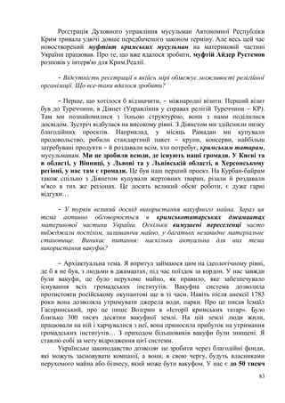 Реєстрація Духовного управління мусульман Автономної Республіки
Крим тривала удвічі довше передбаченого законом терміну. Але весь цей час
новостворений муфтіят кримських мусульман на материковій частині
України працював. Про те, що вже вдалося зробити, муфтій Айдер Рустемов
розповів у інтерв'ю для Крим.Реалії.
– Відсутність реєстрації в якійсь мірі обмежує можливості релігійної
організації. Що все-таки вдалося зробити?
– Перше, що хотілося б відзначити, – міжнародні візити. Перший візит
був до Туреччини, в Діянет (Управління у справах релігій Туреччини – КР).
Там ми познайомилися з їхньою структурою, вони з нами поділилися
досвідом. Зустріч відбулася на високому рівні. З Діянетом ми здійснили низку
благодійних проектів. Наприклад, у місяць Рамадан ми купували
продовольство, робили стандартний пакет – крупи, консерви, найбільш
затребувані продукти – й роздавали всім, хто потребує, кримським татарам,
мусульманам. Ми це зробили всюди, де існують наші громади. У Києві та
в області, у Вінниці, у Львові та у Львівській області, в Херсонському
регіоні, у нас там є громади. Це був наш перший проект. На Курбан-байрам
також спільно з Діянетом купували жертовних тварин, різали й роздавали
м'ясо в тих же регіонах. Це досить великий обсяг роботи, є дуже гарні
відгуки…
– У турків великий досвід використання вакуфного майна. Зараз ця
тема активно обговорюється в кримськотатарських джамаатах
материкової частини України. Оскільки вимушені переселенці часто
виїжджали поспіхом, залишаючи майно, у багатьох незавидне матеріальне
становище. Виникає питання: наскільки актуальна для них тема
використання вакуфів?
– Архіактуальна тема. Я впритул займаюся цим на ідеологічному рівні,
де б я не був, з людьми в джамаатах, під час поїздок за кордон. У нас завжди
були вакуфи, це було нерухоме майно, як правило, яке забезпечувало
існування всіх громадських інститутів. Вакуфна система дозволила
протистояти російському окупантові ще в ті часи. Навіть після анексії 1783
роки вона дозволяла утримувати джерела води, парки. Про це писав Ісмаїл
Гаспринський, про це пише Возгрин в «Історії кримських татар». Було
близько 300 тисяч десятин вакуфної землі. На цій землі люди жили,
працювали на ній і харчувалися з неї, вона приносила прибуток на утримання
громадських інститутів… З приходом більшовиків вакуфи були знищені. Я
ставлю собі за мету відродження цієї системи.
Українське законодавство дозволяє це зробити через благодійні фонди,
які можуть засновувати компанії, а вони, в свою чергу, будуть власниками
нерухомого майна або бізнесу, який може бути вакуфом. У нас є до 50 тисяч
83
 