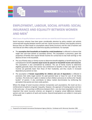 1  www.oecd.dac/gender
 
 
 
EMPLOYMENT, LABOUR, SOCIAL AFFAIRS: SOCIAL 
INSURANCE AND EQUALITY BETWEEN WOMEN 
AND MEN1
 
What issues of equality between women and men are raised by social insurance schemes? 
Social  insurance  schemes  have  been  given  considerable  attention  by  policy  analysts  and  activists 
concerned with equality between women and men. Social insurance schemes raise equality concerns 
because they are often based on assumptions about family structures and the roles of women and 
men that do not reflect reality and undermine equality commitments. For example: 
• The assumption that households are headed by a male breadwinner is reflected in schemes that 
target  men  and  treat  women  as  secondary  earners.  This  assumption  is  precarious,  given  the 
proportion of families that require female incomes for survival due to low male earnings or the 
absence of men in the household. 
• The use of family status or family income to determine benefit eligibility or benefit levels (e.g. for 
unemployment benefit) assumes equal access by spouses to household income and resources. 
This  assumption  is  also  contradicted  by  evidence.  The  use  of  family  income  to  determine 
eligibility generally means that women lose entitlement to benefits in their own right (as their 
incomes  are  generally  lower  than  those  of  their  husbands),  and  thus  results  in  increased 
dependency by women on men. 
• The  assumption  of  female  responsibility  for  children  and  care  of  dependents  is  reflected  in 
provisions  that  solely  target  women  for  paid  parental  leave  or  leave  for  care  of  sick  family 
members. This limits men’s rights in relation to their children and serves to reinforce the “double 
burden”  of  women.  It  also  contributes  to  labour  market  discrimination  by  reinforcing  the 
perception that women are more costly workers. 
Where the design of social insurance schemes incorporates such assumptions, the result can be a 
reinforcement of patterns of gender inequality. However, the approach of treating women and men 
in the same way – of assuming no differences between them – can also have inequitable results. It is 
important  that  social  insurance  schemes  are  designed  to  recognise  actual  differences  between 
women and men in patterns of work and incomes. Several broad patterns are evident in most parts 
of the world. 
 
 
1.  Prepared for the Swedish International Development Agency (Sida) by J. Schalkwyk and B. Woroniuk, November 1998. 
 