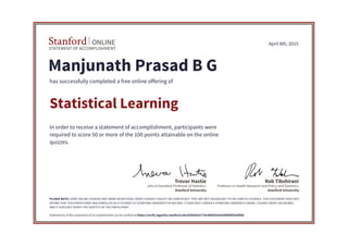 STATEMENT OF ACCOMPLISHMENT
Stanford ONLINE
Stanford University
John A Overdeck Professor of Statistics
Trevor Hastie
Stanford University
Professor in Health Research and Policy and Statistics
Rob Tibshirani
April 8th, 2015
Manjunath Prasad B G
has successfully completed a free online offering of
Statistical Learning
In order to receive a statement of accomplishment, participants were
required to score 50 or more of the 100 points attainable on the online
quizzes.
PLEASE NOTE: SOME ONLINE COURSES MAY DRAW ON MATERIAL FROM COURSES TAUGHT ON-CAMPUS BUT THEY ARE NOT EQUIVALENT TO ON-CAMPUS COURSES. THIS STATEMENT DOES NOT
AFFIRM THAT THIS PARTICIPANT WAS ENROLLED AS A STUDENT AT STANFORD UNIVERSITY IN ANY WAY. IT DOES NOT CONFER A STANFORD UNIVERSITY GRADE, COURSE CREDIT OR DEGREE,
AND IT DOES NOT VERIFY THE IDENTITY OF THE PARTICIPANT.
Authenticity of this statement of accomplishment can be verified at https://verify.lagunita.stanford.edu/SOA/b63277dc4680425a836f8fd8f3ef4feb
 