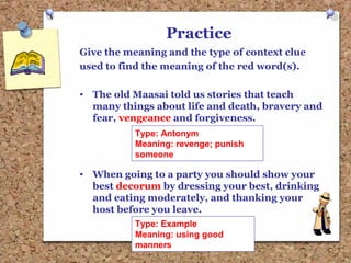 Practice
Give the meaning and the type of context clue
used to find the meaning of the red word(s).
• The old Maasai told us stories that teach
many things about life and death, bravery and
fear, vengeance and forgiveness.
• When going to a party you should show your
best decorum by dressing your best, drinking
and eating moderately, and thanking your
host before you leave.
Type: Antonym
Meaning: revenge; punish
someone
Type: Example
Meaning: using good
manners
 