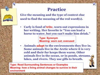 Practice
Give the meaning and the type of context clue
used to find the meaning of the red word(s).
• Carly is fond of trite, worn-out expressions in
her writing. Her favorite is “You can lead a
horse to water, but you can't make him drink.”
• Animals adapt to the environments they live in.
Some animals live in the Arctic where it is very
cold and their fur keeps them warm. Other
animals live in the ocean, or in ponds, streams,
lakes, and rivers. They use gills to breath.
Type: Synonym
Meaning: worn out; overused
Type: Read Surrounding Sentences or Examples
Meaning: how a living animal changes to survive in their
environment
 