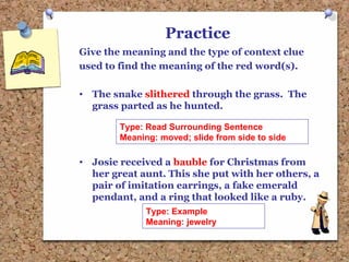 Practice
Give the meaning and the type of context clue
used to find the meaning of the red word(s).
• The snake slithered through the grass. The
grass parted as he hunted.
• Josie received a bauble for Christmas from
her great aunt. This she put with her others, a
pair of imitation earrings, a fake emerald
pendant, and a ring that looked like a ruby.
Type: Read Surrounding Sentence
Meaning: moved; slide from side to side
Type: Example
Meaning: jewelry
 