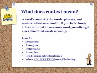 What does context mean?
A word’s context is the words, phrases, and
sentences that surround it. If you look closely
at the context of an unknown word, you often get
clues about that words meaning.
Look for:
• Synonyms
• Antonyms
• Definitions
• Examples
• Read Surrounding Sentences
• When ALL ELSE FAILS use a Dictionary
 