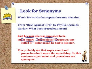 Look for Synonyms
Watch for words that repeat the same meaning.
From “Boys Against Girls” by Phyllis Reynolds
Naylor: What does precocious mean?
Just because she was supposed to be
super smart – “precocious,” the grown-ups
called it – didn’t mean he had to like her.
You probably see that super smart and
precocious both mean the same thing. In this
sentence super smart and precocious are
synonyms.
 
