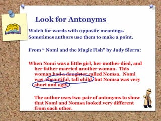 Look for Antonyms
Watch for words with opposite meanings.
Sometimes authors use them to make a point.
From “ Nomi and the Magic Fish” by Judy Sierra:
When Nomi was a little girl, her mother died, and
her father married another woman. This
woman had a daughter called Nomsa. Nomi
was a beautiful, tall child, but Nomsa was very
short and ugly.
The author uses two pair of antonyms to show
that Nomi and Nomsa looked very different
from each other.
 