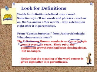Look for Definitions
Watch for definitions defined near a word.
Sometimes you’ll see words and phrases – such as
or, that is, and in other words – with a definition
right after it in parentheses.
From “Census Surprise!” from Junior Scholastic:
What does census mean?
The U.S. Census Bureau conducts a census (people
count) every ten years. Since 1960, the
population growth rate had been slowing down.
But no longer.
Notice that the meaning of the word census is
given right after it in parentheses.
 