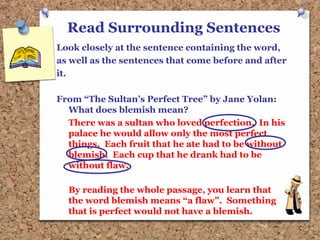 Read Surrounding Sentences
Look closely at the sentence containing the word,
as well as the sentences that come before and after
it.
From “The Sultan’s Perfect Tree” by Jane Yolan:
What does blemish mean?
There was a sultan who loved perfection. In his
palace he would allow only the most perfect
things. Each fruit that he ate had to be without
blemish. Each cup that he drank had to be
without flaw.
By reading the whole passage, you learn that
the word blemish means “a flaw”. Something
that is perfect would not have a blemish.
 