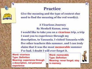 Practice
Give the meaning and the type of context clue
used to find the meaning of the red word(s).
A Vicarious Journey
By Menkeli Kanaa, 2003
I would like to take you on a vicarious trip, a trip
I want you to experience through my
description, to Tanzania. I visited Tanzania with
five other teachers this summer, and I can truly
claim that it was the most memorable summer
I’ve had. I doubt I will ever forget it.
Word: vicarious
Type: Definition
Meaning: experience through
a description, not personal
experience
Word: memorable
Type: Definition
Meaning: never forget; stay
in memory
 