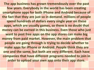 The app business has grown tremendously over the past
    few years. Everybody in the world has been creating
smartphone apps for both iPhone and Android because of
the fact that they are just so in demand. millions of people
    spend hundreds of dollars every single year on these
  apps, which are usually games, so there is no doubt that
money can be earned in this business. Even those who just
   want to post free apps on the app stores can make big
money from paid market. However, the main problem that
  people are going through is trying to decide whether to
  make apps for iPhone or Android. People think they are
 one and the same, but both are very different. Each have
 companies that have different programs needed to join in
     order to upload your own app onto their app store.
 