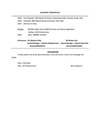 ACADEMIC CREDENTIALS
_____________________________________________________________________________________________
2005 Post Graduated, MTA (Master Of Tourism Administration),MG University, Kerala, India
2002 Graduated, BBA, Madurai Kamaraj University, Tamil Nadu.
2007 IATA from Air India.
IT FORTE: MS Office (Word, Excel & PMS Soft ware) and Internet Applications.
Holding a UAE Driving License
Skills:- Opera, WINHMS & Hotelier
References : - Mr.Abraham Philip Mr.William Alva
General Manager – Sheraton Khalidiya Hotel General Manager – Phoenix Plaza Hotel
Mob.No.0506166757 Mob.No.0509730050
DECLARATION
I hereby declare that all the above information is true and correct in best of my knowledge and
behalf.
Place: - Abu Dhabi
Date: - 04th February 2017 Shony Sathyavan
 