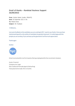 Email of thanks – Randstad Business Support
26/09/2012
From: Gordon Donkin [mailto: PRIVATE]
Sent: 26 September 2012 17:38
To: Melanie Rana
Subject: RE: Feedback
Hi Melanie,
Justsome feedbackonthe candidatesyouare sendingtoHYC. I wantto say thanks.Since youhave
startedworkingwithusthe calibre of candidateshasgreatlyimproved.I’mreallyhappywiththe
people youare sending.If youcankeepupthe goodworkit will be muchappreciated.
Thanksagain
Gordon
(Email receivedwithinmy first2weeksof beingemployedwithinthe recruitmentindustry).
Sector:Financial
Companysize:Large
Role:OutboundTelesalesAgent(Coldcalling)
Total placementsmade:45in3 months
 