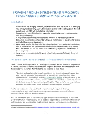   1	
  
PROPOSING	
  A	
  PEOPLE-­‐CENTERED	
  INTERNET	
  APPROACH	
  FOR	
  
FUTURE	
  PROJECTS	
  IN	
  CONNECTIVITY,	
  ICT	
  AND	
  BEYOND	
  
	
  
Introduction	
  
	
  
1. Globalization,	
  the	
  changing	
  economy,	
  and	
  the	
  Internet	
  itself	
  are	
  factors	
  in	
  an	
  emerging	
  
low-­‐employment	
  economy.	
  Over	
  1	
  billion	
  young	
  people	
  will	
  be	
  seeking	
  jobs	
  in	
  the	
  next	
  
decade,	
  and	
  only	
  40%	
  will	
  find	
  jobs	
  that	
  exist	
  today.	
  
2. Increasing	
  the	
  reach	
  of	
  the	
  Internet,	
  extending	
  connectivity	
  requires	
  complementary	
  
digital	
  apprenticeships.	
  
3. A	
  People-­‐Centered	
  Internet	
  approach	
  shifts	
  emphasis	
  in	
  Internet	
  projects	
  from	
  
technology	
  implementation,	
  toward	
  creating	
  and	
  tracking	
  desired	
  outcomes	
  for	
  people	
  
and	
  in	
  building	
  community	
  capacity.	
  	
  
4. We	
  propose	
  building	
  the	
  data	
  collection,	
  closed	
  feedback	
  loops	
  and	
  analytic	
  techniques	
  
into	
  all	
  new	
  Internet	
  and	
  connectivity	
  programs	
  to	
  simultaneously	
  enrich	
  the	
  lives	
  of	
  
those	
  we	
  connect	
  and	
  use	
  the	
  evidence	
  to	
  continuously	
  improve	
  the	
  effectiveness	
  of	
  
those	
  programs.	
  
5. We	
  propose	
  an	
  approach	
  to	
  building	
  and	
  delivering	
  the	
  values	
  of	
  a	
  People	
  Centered	
  
Internet.	
  
The	
  difference	
  the	
  People	
  Centered	
  Internet	
  can	
  make	
  in	
  outcomes	
  
	
  
You	
  are	
  familiar	
  with	
  the	
  problems	
  of	
  a	
  jobless	
  youth,	
  millions	
  without	
  education,	
  employment	
  
or	
  training.	
  You	
  know	
  that	
  company	
  formation	
  is	
  stagnant.	
  You	
  know	
  the	
  risks	
  attendant	
  with	
  
these	
  issues.	
  You	
  know	
  how	
  the	
  Internet	
  has	
  the	
  potential	
  to	
  ease	
  these.	
  
	
  
“The	
  Internet	
  has	
  already	
  become	
  the	
  most	
  important	
  infrastructure	
  of	
  the	
  world.	
  And	
  
that's	
  just	
  the	
  beginning.	
  Soon	
  it	
  will	
  also	
  be	
  the	
  infrastructure	
  of	
  all	
  of	
  our	
  other	
  
infrastructures… Within	
  half	
  a	
  decade	
  it's	
  likely	
  that	
  90	
  percent	
  of	
  the	
  population	
  of	
  the	
  
world	
  will	
  be	
  covered	
  by	
  wireless	
  networks	
  with	
  higher	
  capacity	
  than	
  we	
  have	
  in	
  most	
  of	
  
the	
  U.S.	
  and	
  Europe	
  today.	
  And	
  it	
  is	
  highly	
  likely	
  that	
  90	
  percent	
  of	
  young	
  people	
  all	
  over	
  
the	
  world	
  will	
  have	
  a	
  smart	
  device	
  to	
  connect	
  into	
  all	
  the	
  global	
  networks.”1
	
  
The	
  People	
  Centered	
  Internet	
  would	
  shift	
  emphasis	
  away	
  from	
  pure	
  technology	
  
implementation	
  toward	
  assuring	
  and	
  measuring	
  project	
  success	
  in	
  terms	
  of	
  the	
  human	
  
outcomes	
  that	
  are	
  achieved	
  with	
  each	
  project.	
  	
  
	
  
With	
  the	
  Internet	
  we	
  learn	
  to	
  systematically	
  apply	
  evidence-­‐based	
  approaches	
  to	
  a	
  broader	
  
spectrum	
  of	
  human	
  outcomes	
  using	
  closed	
  feedback	
  loop	
  modeling	
  and	
  implementation.	
  Such	
  
techniques	
  now	
  are	
  commonplace	
  in	
  optimizing	
  ad	
  revenues	
  and	
  engagement	
  outcomes	
  in	
  
	
  	
  	
  	
  	
  	
  	
  	
  	
  	
  	
  	
  	
  	
  	
  	
  	
  	
  	
  	
  	
  	
  	
  	
  	
  	
  	
  	
  	
  	
  	
  	
  	
  	
  	
  	
  	
  	
  	
  	
  	
  	
  	
  	
  	
  	
  	
  	
  	
  	
  	
  	
  	
  	
  	
  	
  
1
	
  Carl	
  Bildt	
  former	
  Swedish	
  Prime	
  Minister	
  http://www.huffingtonpost.com/carl-­‐bildt/who-­‐govern-­‐internet_b_7922948.html	
  	
  
 