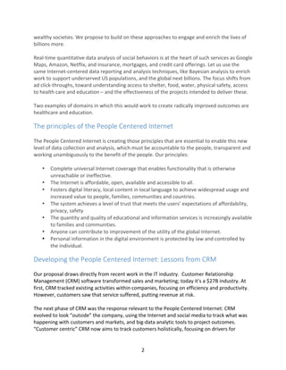   2	
  
wealthy	
  societies.	
  We	
  propose	
  to	
  build	
  on	
  these	
  approaches	
  to	
  engage	
  and	
  enrich	
  the	
  lives	
  of	
  
billions	
  more.	
  
	
  
Real-­‐time	
  quantitative	
  data	
  analysis	
  of	
  social	
  behaviors	
  is	
  at	
  the	
  heart	
  of	
  such	
  services	
  as	
  Google	
  
Maps,	
  Amazon,	
  Netflix,	
  and	
  insurance,	
  mortgages,	
  and	
  credit	
  card	
  offerings.	
  Let	
  us	
  use	
  the	
  
same	
  Internet-­‐centered	
  data	
  reporting	
  and	
  analysis	
  techniques,	
  like	
  Bayesian	
  analysis	
  to	
  enrich	
  
work	
  to	
  support	
  underserved	
  US	
  populations,	
  and	
  the	
  global	
  next	
  billions.	
  The	
  focus	
  shifts	
  from	
  
ad	
  click-­‐throughs,	
  toward	
  understanding	
  access	
  to	
  shelter,	
  food,	
  water,	
  physical	
  safety,	
  access	
  
to	
  health	
  care	
  and	
  education	
  –	
  and	
  the	
  effectiveness	
  of	
  the	
  projects	
  intended	
  to	
  deliver	
  these.	
  
	
  
Two	
  examples	
  of	
  domains	
  in	
  which	
  this	
  would	
  work	
  to	
  create	
  radically	
  improved	
  outcomes	
  are	
  
healthcare	
  and	
  education.	
  
The	
  principles	
  of	
  the	
  People	
  Centered	
  Internet	
  
	
  
The	
  People	
  Centered	
  Internet	
  is	
  creating	
  those	
  principles	
  that	
  are	
  essential	
  to	
  enable	
  this	
  new	
  
level	
  of	
  data	
  collection	
  and	
  analysis,	
  which	
  must	
  be	
  accountable	
  to	
  the	
  people,	
  transparent	
  and	
  
working	
  unambiguously	
  to	
  the	
  benefit	
  of	
  the	
  people.	
  Our	
  principles:	
  
	
  
• Complete	
  universal	
  Internet	
  coverage	
  that	
  enables	
  functionality	
  that	
  is	
  otherwise	
  
unreachable	
  or	
  ineffective.	
  
• The	
  Internet	
  is	
  affordable,	
  open,	
  available	
  and	
  accessible	
  to	
  all.	
  
• Fosters	
  digital	
  literacy,	
  local	
  content	
  in	
  local	
  language	
  to	
  achieve	
  widespread	
  usage	
  and	
  
increased	
  value	
  to	
  people,	
  families,	
  communities	
  and	
  countries.	
  
• The	
  system	
  achieves	
  a	
  level	
  of	
  trust	
  that	
  meets	
  the	
  users’	
  expectations	
  of	
  affordability,	
  
privacy,	
  safety	
  
• The	
  quantity	
  and	
  quality	
  of	
  educational	
  and	
  information	
  services	
  is	
  increasingly	
  available	
  
to	
  families	
  and	
  communities.	
  
• Anyone	
  can	
  contribute	
  to	
  improvement	
  of	
  the	
  utility	
  of	
  the	
  global	
  Internet.	
  
• Personal	
  information	
  in	
  the	
  digital	
  environment	
  is	
  protected	
  by	
  law	
  and	
  controlled	
  by	
  
the	
  individual.	
  
Developing	
  the	
  People	
  Centered	
  Internet:	
  Lessons	
  from	
  CRM	
  
	
  
Our	
  proposal	
  draws	
  directly	
  from	
  recent	
  work	
  in	
  the	
  IT	
  industry.	
  	
  Customer	
  Relationship	
  
Management	
  (CRM)	
  software	
  transformed	
  sales	
  and	
  marketing;	
  today	
  it's	
  a	
  $27B	
  industry.	
  At	
  
first,	
  CRM	
  tracked	
  existing	
  activities	
  within	
  companies,	
  focusing	
  on	
  efficiency	
  and	
  productivity.	
  
However,	
  customers	
  saw	
  that	
  service	
  suffered,	
  putting	
  revenue	
  at	
  risk.	
  	
  
	
  
The	
  next	
  phase	
  of	
  CRM	
  was	
  the	
  response	
  relevant	
  to	
  the	
  People	
  Centered	
  Internet:	
  CRM	
  
evolved	
  to	
  look	
  “outside”	
  the	
  company,	
  using	
  the	
  Internet	
  and	
  social	
  media	
  to	
  track	
  what	
  was	
  
happening	
  with	
  customers	
  and	
  markets,	
  and	
  big-­‐data	
  analytic	
  tools	
  to	
  project	
  outcomes.	
  
“Customer	
  centric”	
  CRM	
  now	
  aims	
  to	
  track	
  customers	
  holistically,	
  focusing	
  on	
  drivers	
  for	
  
 