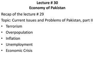 Lecture # 30
Economy of Pakistan
Recap of the lecture # 29
Topic: Current Issues and Problems of Pakistan, part II
• Terrorism
• Overpopulation
• Inflation
• Unemployment
• Economic Crisis
 