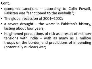 Cont.
• economic sanctions – according to Colin Powell,
Pakistan was "sanctioned to the eyeballs";
• The global recession of 2001–2002;
• a severe drought – the worst in Pakistan's history,
lasting about four years;
• heightened perceptions of risk as a result of military
tensions with India – with as many as 1 million
troops on the border, and predictions of impending
(potentially nuclear) war;
 