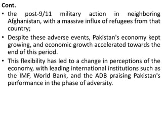 Cont.
• the post-9/11 military action in neighboring
Afghanistan, with a massive influx of refugees from that
country;
• Despite these adverse events, Pakistan's economy kept
growing, and economic growth accelerated towards the
end of this period.
• This flexibility has led to a change in perceptions of the
economy, with leading international institutions such as
the IMF, World Bank, and the ADB praising Pakistan's
performance in the phase of adversity.
 