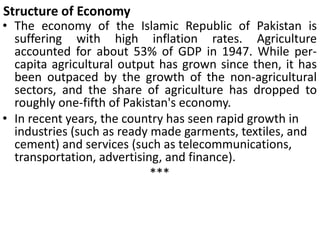 Structure of Economy
• The economy of the Islamic Republic of Pakistan is
suffering with high inflation rates. Agriculture
accounted for about 53% of GDP in 1947. While per-
capita agricultural output has grown since then, it has
been outpaced by the growth of the non-agricultural
sectors, and the share of agriculture has dropped to
roughly one-fifth of Pakistan's economy.
• In recent years, the country has seen rapid growth in
industries (such as ready made garments, textiles, and
cement) and services (such as telecommunications,
transportation, advertising, and finance).
***
 