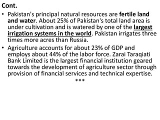 Cont.
• Pakistan's principal natural resources are fertile land
and water. About 25% of Pakistan's total land area is
under cultivation and is watered by one of the largest
irrigation systems in the world. Pakistan irrigates three
times more acres than Russia.
• Agriculture accounts for about 23% of GDP and
employs about 44% of the labor force. Zarai Taraqiati
Bank Limited is the largest financial institution geared
towards the development of agriculture sector through
provision of financial services and technical expertise.
***
 