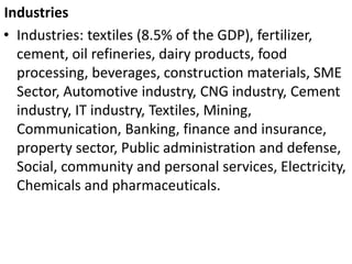 Industries
• Industries: textiles (8.5% of the GDP), fertilizer,
cement, oil refineries, dairy products, food
processing, beverages, construction materials, SME
Sector, Automotive industry, CNG industry, Cement
industry, IT industry, Textiles, Mining,
Communication, Banking, finance and insurance,
property sector, Public administration and defense,
Social, community and personal services, Electricity,
Chemicals and pharmaceuticals.
 