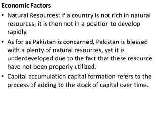 Economic Factors
• Natural Resources: If a country is not rich in natural
resources, it is then not in a position to develop
rapidly.
• As for as Pakistan is concerned, Pakistan is blessed
with a plenty of natural resources, yet it is
underdeveloped due to the fact that these resource
have not been properly utilized.
• Capital accumulation capital formation refers to the
process of adding to the stock of capital over time.
 