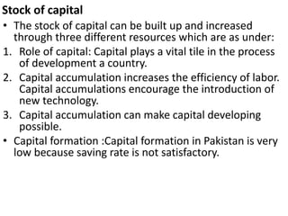 Stock of capital
• The stock of capital can be built up and increased
through three different resources which are as under:
1. Role of capital: Capital plays a vital tile in the process
of development a country.
2. Capital accumulation increases the efficiency of labor.
Capital accumulations encourage the introduction of
new technology.
3. Capital accumulation can make capital developing
possible.
• Capital formation :Capital formation in Pakistan is very
low because saving rate is not satisfactory.
 