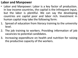 Labor and Manpower
• Labor and Manpower: Labor is a key factor of production.
In low income countries, the capital is the infrequent input,
but the labor is plentiful. We can say the developing
countries are capital poor and labor rich. Investment in
human capital may take the following form:
1. Spread of education from literacy training to the university
level.
2. The job training to workers. Providing information of job
vacancies to potential candidates.
3. Increasing expenditure on health and nutrition for raising
the productive capacity of the workers.
 