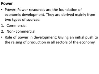 Power
• Power: Power resources are the foundation of
economic development. They are derived mainly from
two types of sources:
1. Commercial
2. Non- commercial
• Role of power in development: Giving an initial push to
the raising of production in all sectors of the economy.
 