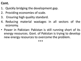 Cont.
1. Quickly bridging the development gap.
2. Providing economies of scale.
3. Ensuring high quality standard.
4. Reducing material wastages in all sectors of the
economy.
• Power in Pakistan: Pakistan is still running short of its
energy resources. Govt. of Pakistan is trying to develop
new energy resources to overcome the problem.
***
 