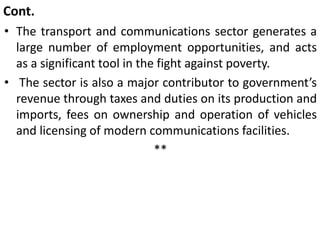 Cont.
• The transport and communications sector generates a
large number of employment opportunities, and acts
as a significant tool in the fight against poverty.
• The sector is also a major contributor to government’s
revenue through taxes and duties on its production and
imports, fees on ownership and operation of vehicles
and licensing of modern communications facilities.
**
 