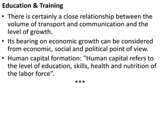 Education & Training
• There is certainly a close relationship between the
volume of transport and communication and the
level of growth.
• Its bearing on economic growth can be considered
from economic, social and political point of view.
• Human capital formation: "Human capital refers to
the level of education, skills, health and nutrition of
the labor force”.
***
 