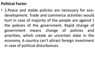 Political Factor
• 2.Peace and stable policies are necessary for eco-
development. Trade and commerce activities would
hurt in case of majority of the people are against t
the policies of the government. Rapid change of
government means change of policies and
priorities, which create an uncertain state in the
economy. A country can’t attract foreign investment
in case of political disturbances.
 