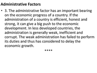 Administrative Factors
• 3. The administrative factor has an important bearing
on the economic progress of a country. If the
administration of a country is efficient, honest and
strong, it can give a big push to the economic
development. In less developed countries, the
administration is generally weak, inefficient and
corrupt. The weak administration has failed to perform
its duties and thus has considered to delay the
economic growth.
****
 