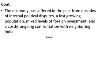 Cont.
• The economy has suffered in the past from decades
of internal political disputes, a fast growing
population, mixed levels of foreign investment, and
a costly, ongoing confrontation with neighboring
India.
***
 