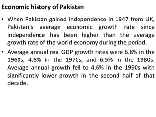 Economic history of Pakistan
• When Pakistan gained independence in 1947 from UK,
Pakistan's average economic growth rate since
independence has been higher than the average
growth rate of the world economy during the period.
• Average annual real GDP growth rates were 6.8% in the
1960s, 4.8% in the 1970s, and 6.5% in the 1980s.
Average annual growth fell to 4.6% in the 1990s with
significantly lower growth in the second half of that
decade.
 