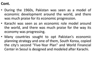 Cont.
• During the 1960s, Pakistan was seen as a model of
economic development around the world, and there
was much praise for its economic progression.
• Karachi was seen as an economic role model around
the world, and there was much praise for the way its
economy was progressing.
• Many countries sought to opt Pakistan's economic
planning strategy and one of them, South Korea, copied
the city's second "Five-Year Plan" and World Financial
Center in Seoul is designed and modeled after Karachi.
 