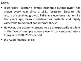 Cont.
• Historically, Pakistan's overall economic output (GDP) has
grown every year since a 1951 recession. Despite this
record of sustained growth, Pakistan's economy had, until a
few years ago, been considered as unstable and highly
vulnerable to external and internal shocks.
• However, the economy proved to be unexpectedly resilient
in the face of multiple adverse events concentrated into a
four-year (1998–2002) period .
• the Asian financial crisis;
 