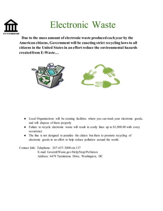 Electronic Waste
Due to the mass amount of electronic waste producedeachyear by the
American citizens, Government will be enacting strict recycling laws to all
citizens in the United States in an effort reduce the environmental hazards
createdfrom E-Waste…
● Local Organizations will be creating facilities where you can trash your electronic goods,
and will dispose of them properly
● Failure to recycle electronic waste will result in costly fines up to $1,000.00 with every
occurrence
● The fine is not designed to penalize the citizen but there to promote recycling of
electronic goods in an effort to help reduce pollution around the world.
Contact Info: Telephone- 267-637-3000 ext.137
E-mail GovernEWaste.gov/Help/Stop/Pollution
Address: 6478 Tarminiana Drive, Washington, DC
 