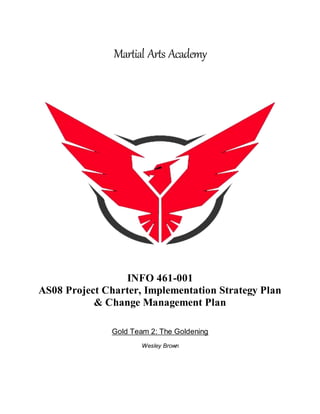 Martial Arts Academy
INFO 461-001
AS08 Project Charter, Implementation Strategy Plan
& Change Management Plan
Gold Team 2: The Goldening
Wesley Brown
 