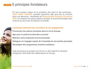 PAGE 2Nos pratiques durables et responsables Apr 28, 2014
5 principes fondateurs
5 principes traduisent nos convictions et nos engagements :
Promouvoir les valeurs humaines dans la vie du Groupe
Agir pour la santé et le bien-être au travail
Maîtriser notre empreinte environnementale
Dialoguer et s’engager auprès de l’ensemble de nos parties prenantes
Développer des programmes d’actions solidaires
Cette dynamique de progrès est à la fois un défi collectif et individuel
partagé par l’ensemble des collaborateurs du Groupe.
En tant qu’acteur majeur de la protection des biens et des personnes,
SIACI SAINT HONORE souhaite aujourd’hui aller plus loin et s’inscrire
dans une démarche volontariste de Responsabilité Sociétale d’Entreprise
(RSE) en intégrant les préoccupations sociales et environnementales dans
chacune de ses prises de décision et activités.
 