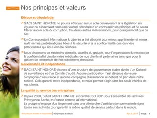 PAGE 4Nos pratiques durables et responsables Apr 28, 2014Nos principes et valeurs
Nos principes et valeurs
Ethique et déontologie
 SIACI SAINT HONORE ne pourra effectuer aucun acte contrevenant à la législation en
vigueur ou s’inscrivant dans une volonté délibérée d’en contourner les principes et ne saura
tolérer aucun acte de corruption, fraude ou autres malversations, pour quelque motif que ce
soit.
 Un Correspondant Informatique & Libertés a été désigné pour mieux appréhender et mieux
maîtriser les problématiques liées à la sécurité et à la confidentialité des données
personnelles qui nous ont été confiées.
 Nous disposons de médecins conseils, salariés du groupe, pour l’organisation du respect de
la confidentialité des données médicales de nos clients et partenaires ainsi que pour la
gestion de l’ensemble de nos traitements médicaux.
Gouvernance et indépendance
 SIACI SAINT HONORE dispose d'une structure de gouvernance stable dotée d’un Conseil
de surveillance et d’un Comité d’audit. Aucune participation n’est détenue dans une
compagnie d’assurance et aucune compagnie d’assurance ne détient de part dans notre
société. Cela garantit notre indépendance, et nous permet d’agir dans les seuls intérêts de
nos clients.
La qualité au service des entreprises
 Depuis 2000, SIACI SAINT HONORE est certifié ISO 9001 pour l’ensemble des activités
Prévoyance Santé, en France comme à l’international.
Le groupe s’engage plus largement dans une démarche d’amélioration permanente dans
toutes ses activités pour garantir la même qualité de service partout dans le monde.
 