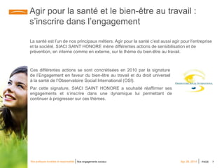 PAGE 7Apr 28, 2014Nos pratiques durables et responsables Nos engagements sociaux
Agir pour la santé et le bien-être au travail :
s’inscrire dans l’engagement
La santé est l’un de nos principaux métiers. Agir pour la santé c’est aussi agir pour l’entreprise
et la société. SIACI SAINT HONORE mène différentes actions de sensibilisation et de
prévention, en interne comme en externe, sur le thème du bien-être au travail.
Ces différentes actions se sont concrétisées en 2010 par la signature
de l’Engagement en faveur du bien-être au travail et du droit universel
à la santé de l’Observatoire Social International (OSI).
Par cette signature, SIACI SAINT HONORE a souhaité réaffirmer ses
engagements et s’inscrire dans une dynamique lui permettant de
continuer à progresser sur ces thèmes.
 