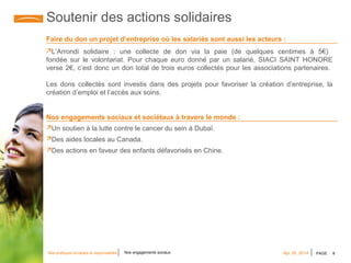 PAGE 8Apr 28, 2014Nos pratiques durables et responsables Nos engagements sociaux
Soutenir des actions solidaires
Faire du don un projet d’entreprise où les salariés sont aussi les acteurs :
L’Arrondi solidaire : une collecte de don via la paie (de quelques centimes à 5€)
fondée sur le volontariat. Pour chaque euro donné par un salarié, SIACI SAINT HONORE
verse 2€, c’est donc un don total de trois euros collectés pour les associations partenaires.
Les dons collectés sont investis dans des projets pour favoriser la création d’entreprise, la
création d’emploi et l’accès aux soins.
Nos engagements sociaux et sociétaux à travers le monde :
Un soutien à la lutte contre le cancer du sein à Dubaï.
Des aides locales au Canada.
Des actions en faveur des enfants défavorisés en Chine.
 