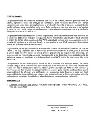 CONCLUSIONES
Los procedimientos de soldadura realizados con SMAW en la tesis, tanto en plancha como en
tubería, aprobaron todos los ensayos de calificación. Este resultado determina que dichos
procedimientos serán aptos para aplicarse en la producción. Además, el soldador correspondiente
quedó calificado para ejecutarlos en la obra. Debe destacarse que una acertada y exhaustiva
limpieza de raíz y entre pases eliminó la escoria provocada durante estos procesos, y ello fue la
clave para el éxito de su calificación.
Los procedimientos realizados con GMAW en plancha y tubería tuvieron la falla más relevante en
el ensayo de doblado de raíz; por consiguiente, fueron rechazados. Esta situación llevó a buscar
el origen de dichas fallas. Analizando los WPS respectivos se halla una incongruencia entre el
tamaño del electrodo y la abertura de raíz, lo cual originaría una difícil fusión entre los metales
base y por ende porosidad y socavamiento.
Originalmente, en los procedimientos a realizar con GMAW se planteó una abertura de raíz de
1.6mm (1/16 pulg.) aplicable con el tamaño de electrodo disponible de 1.2 mm, pero al preparar
la unión cada maestro aplicó su propio criterio, proveniente de experiencias anteriores. En
consecuencia, se recomienda acogerse rigurosamente a los designios de un procedimiento de
soldadura, ya que un cambio en uno de los parámetros del WPS puede dar paso a una falla en la
soldadura.
La importancia de esta investigación reside en dar a conocer, con ejemplos reales, los pasos
básicos a seguir en la calificación de soldaduras; con el fin de difundir su aplicación y hacer más
segura todo tipo de construcción soldada. Además, plantea ejemplos de WPS que han calificado y
de otros que no han reunido los requerimientos necesarios para hacerlo, destacándose que la
responsabilidad de efectuar una calificación de soldaduras debe llevarse a cabo con total
responsabilidad e imparcialidad. Así mismo, este trabajo estimula al lector a investigar sobre la
calificación de otros tipos de soldaduras y la aplicación de otros códigos de calificación.
REFERENCIAS
1. American Welding Society (AWS), Structural Welding Code – Steel ANSI/AWS D1.1, AWS,
16ta. ed., Miami,1998
Ing. Omar Serrano V.
DIRECTOR DE TESIS
 