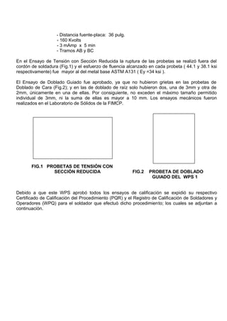 - Distancia fuente-placa: 36 pulg.
- 160 Kvolts
- 3 mAmp x 5 min
- Tramos AB y BC
En el Ensayo de Tensión con Sección Reducida la ruptura de las probetas se realizó fuera del
cordón de soldadura (Fig.1) y el esfuerzo de fluencia alcanzado en cada probeta ( 44.1 y 38.1 ksi
respectivamente) fue mayor al del metal base ASTM A131 ( Ey =34 ksi ).
El Ensayo de Doblado Guiado fue aprobado, ya que no hubieron grietas en las probetas de
Doblado de Cara (Fig.2); y en las de doblado de raíz solo hubieron dos, una de 3mm y otra de
2mm, únicamente en una de ellas. Por consiguiente, no exceden el máximo tamaño permitido
individual de 3mm, ni la suma de ellas es mayor a 10 mm. Los ensayos mecánicos fueron
realizados en el Laboratorio de Sólidos de la FIMCP.
FIG.1 PROBETAS DE TENSIÓN CON
SECCIÓN REDUCIDA FIG.2 PROBETA DE DOBLADO
GUIADO DEL WPS 1
Debido a que este WPS aprobó todos los ensayos de calificación se expidió su respectivo
Certificado de Calificación del Procedimiento (PQR) y el Registro de Calificación de Soldadores y
Operadores (WPQ) para el soldador que efectuó dicho procedimiento; los cuales se adjuntan a
continuación.
 