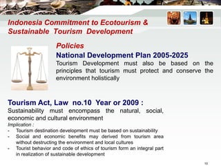 Indonesia Commitment to Ecotourism &
Sustainable Tourism Development
Tourism Act, Law no.10 Year or 2009 :
Sustainability must encompass the natural, social,
economic and cultural environment
Implication :
- Tourism destination development must be based on sustainability
- Social and economic benefits may derived from tourism area
without destructing the environment and local cultures
- Tourist behavior and code of ethics of tourism form an integral part
in realization of sustainable development
10
Policies
National Development Plan 2005-2025
Tourism Development must also be based on the
principles that tourism must protect and conserve the
environment holistically
 