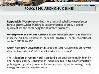 POLICY, REGULATION & GUIDELINES
Responsible Tourism : providing more rewarding holiday experiences
for our guests whilst enabling local communities to enjoy a better
quality of life and conserving the natural environment.
Development of Park and Garden : in 2011 Indonesia started to design a
guideline on how to develop park and garden as public recreational
center “PUSREKMAS”
Green Homestay Development : started in 2004 A guidelines on how to
develop homestay as “micro small medium enterprises”
The Adoption of Green Hotel Standard : an environmentally friendly
and adopts energy conservation measures relate to environmentally
policy, green product, community empowerment, waste management,
energy efficiency (started in 2007)
11
 