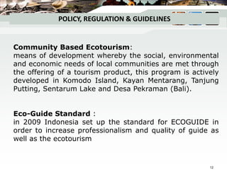 POLICY, REGULATION & GUIDELINES
Community Based Ecotourism:
means of development whereby the social, environmental
and economic needs of local communities are met through
the offering of a tourism product, this program is actively
developed in Komodo Island, Kayan Mentarang, Tanjung
Putting, Sentarum Lake and Desa Pekraman (Bali).
Eco-Guide Standard :
in 2009 Indonesia set up the standard for ECOGUIDE in
order to increase professionalism and quality of guide as
well as the ecotourism
12
 