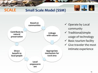 Small Scale Model (SSM)
Based on
communities
Linkage
with nature
Appropriate
mechanism for
rural area
Local
empowerm
ent
Direct
benefit to
local people
Contribute to
natural
preservation
 Operate by Local
community
 Traditional/simple
usage of technology
 Basic tourism facility
 Give traveler the most
intimate experience
14
SCALE
 