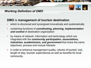 DMO is management of tourism destination
• which is structured and synergized innovatively and systematically
• containing functions of coordinating, planning, implementation
and control of destination organization
• by means of network, information and technology which are
integrated with the community participation, associations,
industries, academicians, and government that share the same
objectives, process and mutual interests
• in order to enhance management quality, volume of tourists’ visit,
length of stay, tourists’ expenditures as well as benefits for local
community.
Working Definition of DMO
 